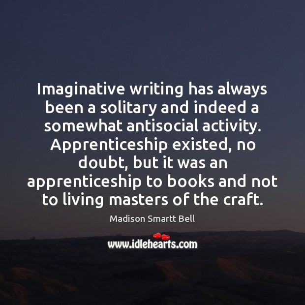Imaginative writing has always been a solitary and indeed a somewhat antisocial Madison Smartt Bell Picture Quote