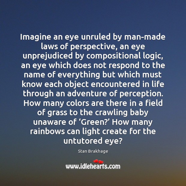 Imagine an eye unruled by man-made laws of perspective, an eye unprejudiced Stan Brakhage Picture Quote