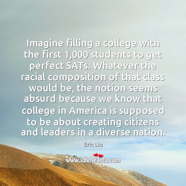 Imagine filling a college with the first 1,000 students to get perfect SATs. Eric Liu Picture Quote