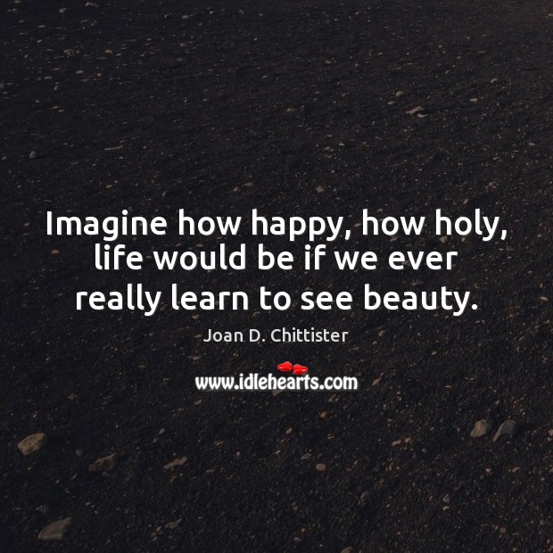 Imagine how happy, how holy, life would be if we ever really learn to see beauty. Image