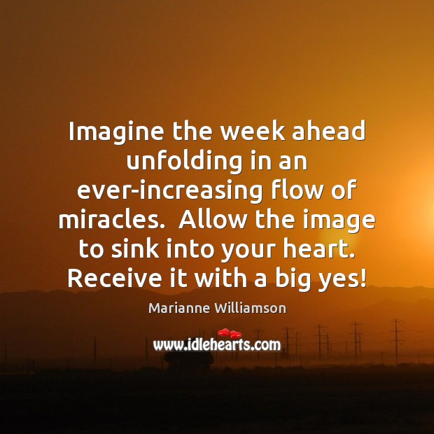 Imagine the week ahead unfolding in an ever-increasing flow of miracles.  Allow Marianne Williamson Picture Quote