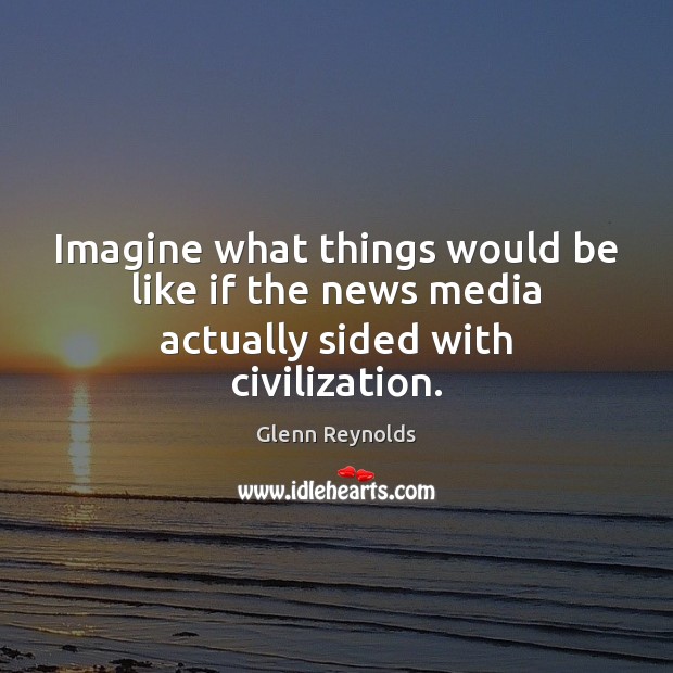 Imagine what things would be like if the news media actually sided with civilization. Glenn Reynolds Picture Quote