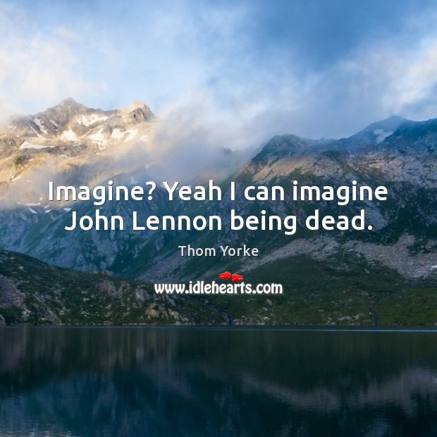 Imagine? Yeah I can imagine John Lennon being dead. Thom Yorke Picture Quote