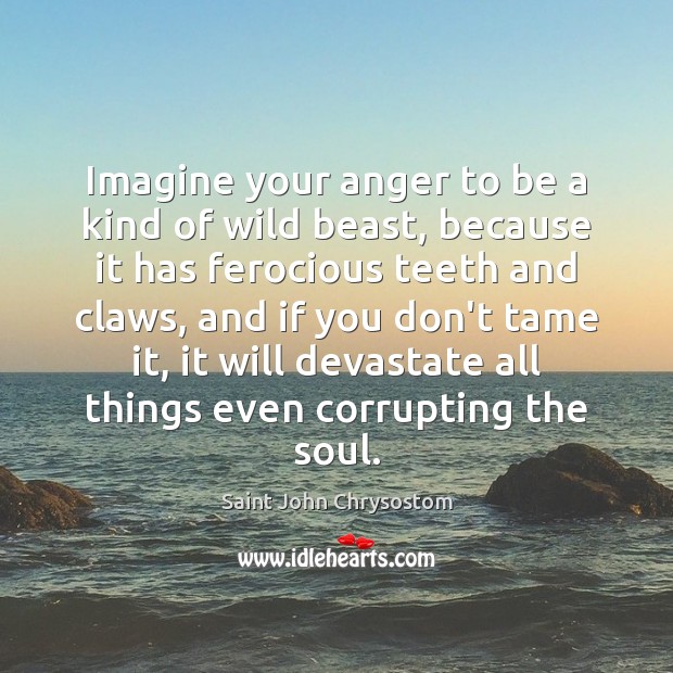 Imagine your anger to be a kind of wild beast, because it Saint John Chrysostom Picture Quote