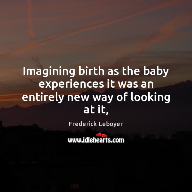 Imagining birth as the baby experiences it was an entirely new way of looking at it, Frederick Leboyer Picture Quote