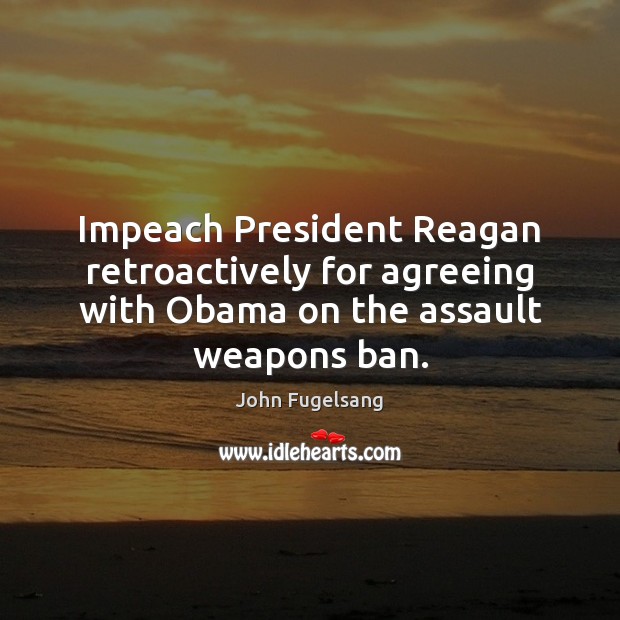 Impeach President Reagan retroactively for agreeing with Obama on the assault weapons ban. John Fugelsang Picture Quote