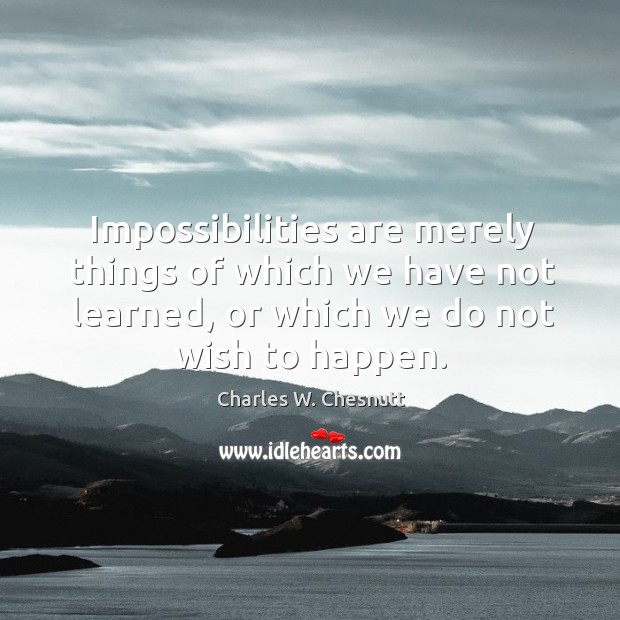 Impossibilities are merely things of which we have not learned, or which we do not wish to happen. Charles W. Chesnutt Picture Quote