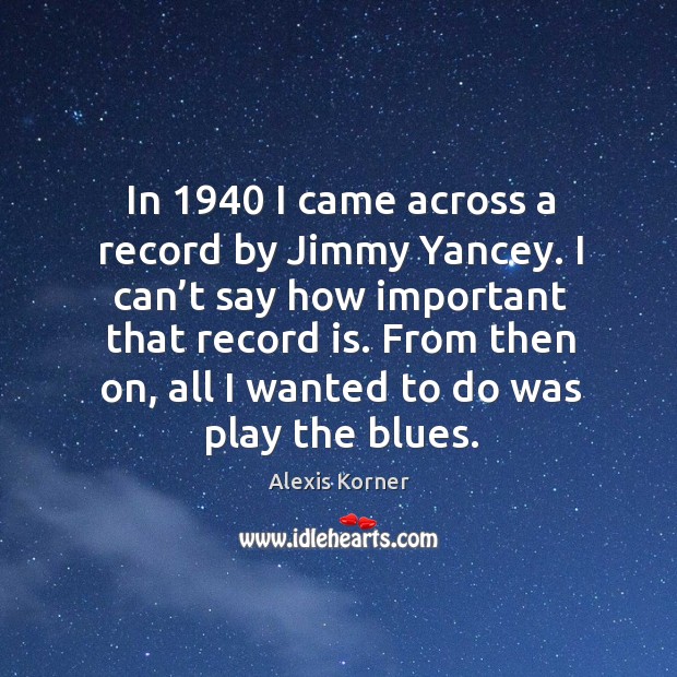 In 1940 I came across a record by jimmy yancey. I can’t say how important that record is. Alexis Korner Picture Quote