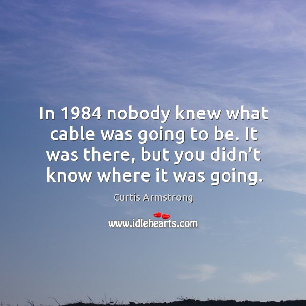 In 1984 nobody knew what cable was going to be. It was there, but you didn’t know where it was going. Curtis Armstrong Picture Quote