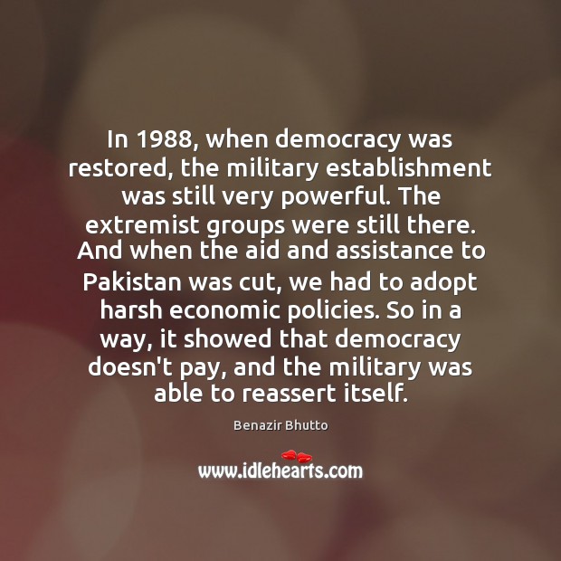 In 1988, when democracy was restored, the military establishment was still very powerful. Benazir Bhutto Picture Quote