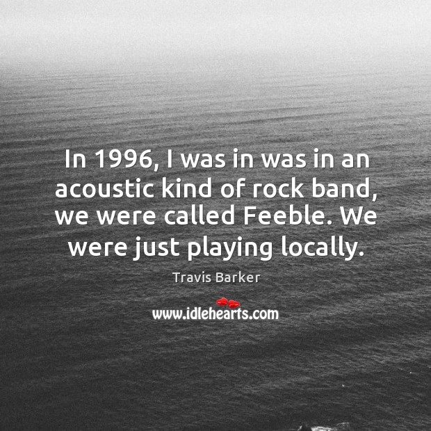 In 1996, I was in was in an acoustic kind of rock band, we were called feeble. We were just playing locally. 