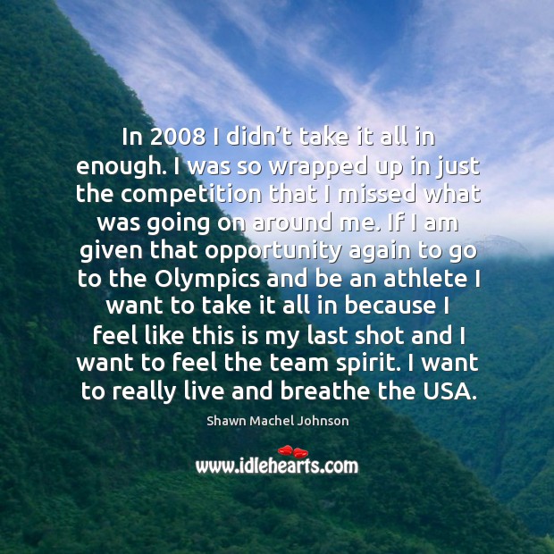 In 2008 I didn’t take it all in enough. I was so wrapped up in just the competition Shawn Machel Johnson Picture Quote
