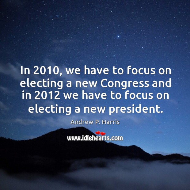 In 2010, we have to focus on electing a new congress and in 2012 we have to focus on electing a new president. Andrew P. Harris Picture Quote