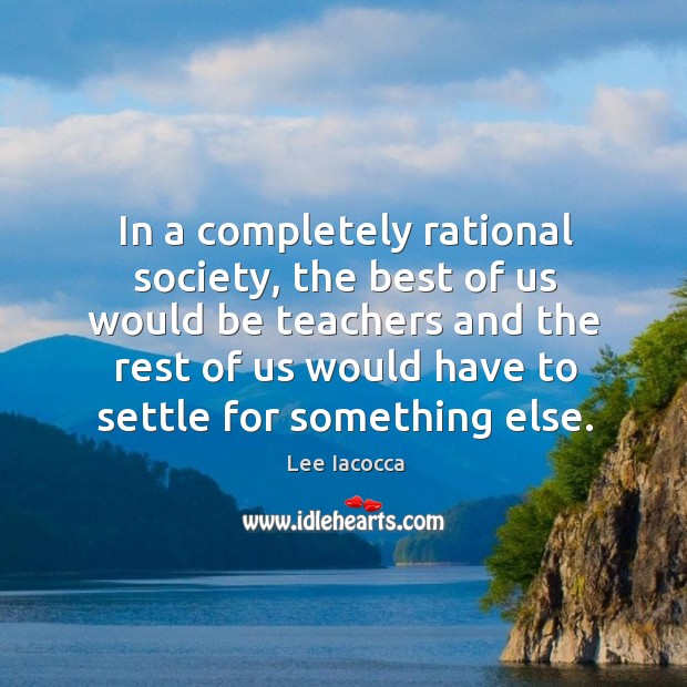In a completely rational society, the best of us would be teachers and the rest of us would have to settle for something else. Lee Iacocca Picture Quote