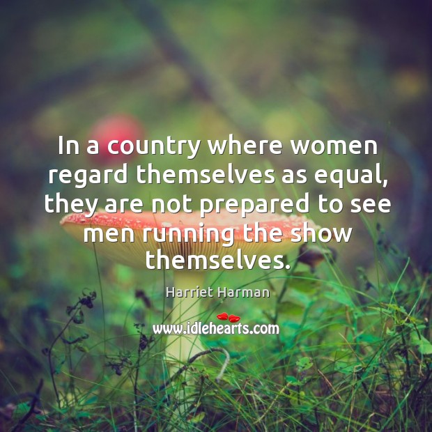 In a country where women regard themselves as equal, they are not prepared to see men running the show themselves. Harriet Harman Picture Quote