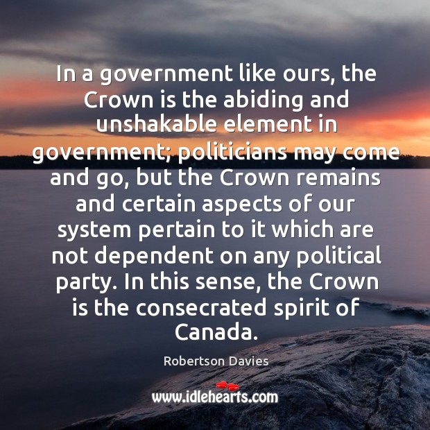 In a government like ours, the Crown is the abiding and unshakable Robertson Davies Picture Quote