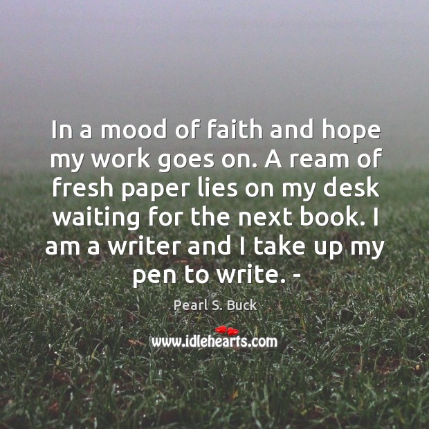 In a mood of faith and hope my work goes on. A ream of fresh paper lies on my desk waiting for the next book. Pearl S. Buck Picture Quote