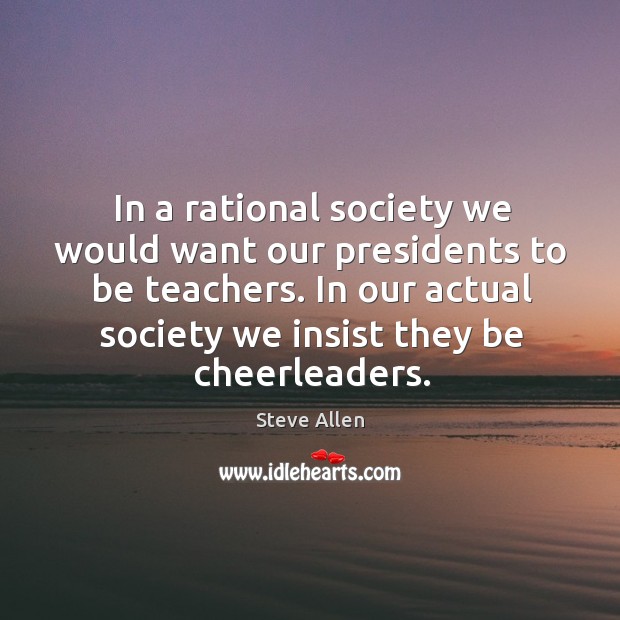 In a rational society we would want our presidents to be teachers. In our actual society we insist they be cheerleaders. Steve Allen Picture Quote