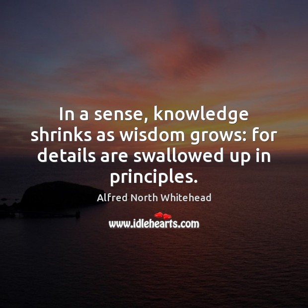 In a sense, knowledge shrinks as wisdom grows: for details are swallowed up in principles. Alfred North Whitehead Picture Quote