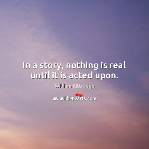 In a story, nothing is real until it is acted upon. William Kittredge Picture Quote