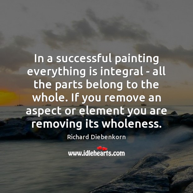 In a successful painting everything is integral – all the parts belong Richard Diebenkorn Picture Quote