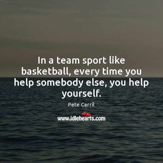 In a team sport like basketball, every time you help somebody else, you help yourself. 