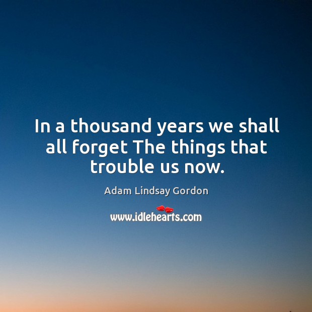 In a thousand years we shall all forget The things that trouble us now. Adam Lindsay Gordon Picture Quote