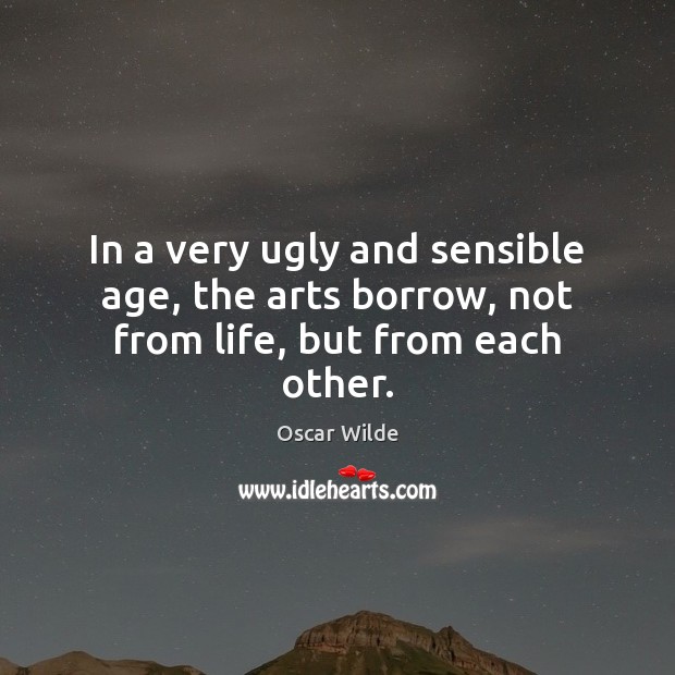 In a very ugly and sensible age, the arts borrow, not from life, but from each other. Oscar Wilde Picture Quote