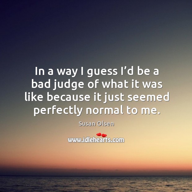In a way I guess I’d be a bad judge of what it was like because it just seemed perfectly normal to me. Susan Olsen Picture Quote