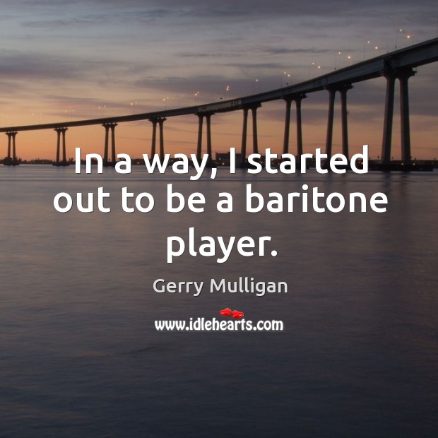 In a way, I started out to be a baritone player. Gerry Mulligan Picture Quote