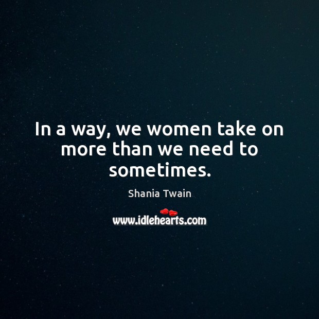 In a way, we women take on more than we need to sometimes. Shania Twain Picture Quote