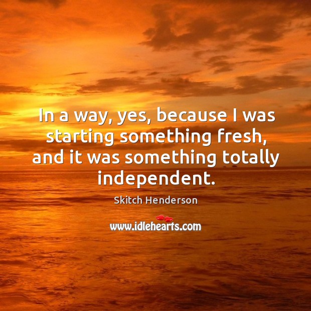 In a way, yes, because I was starting something fresh, and it was something totally independent. Skitch Henderson Picture Quote
