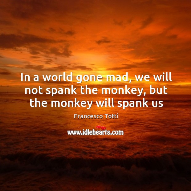 In a world gone mad, we will not spank the monkey, but the monkey will spank us Image