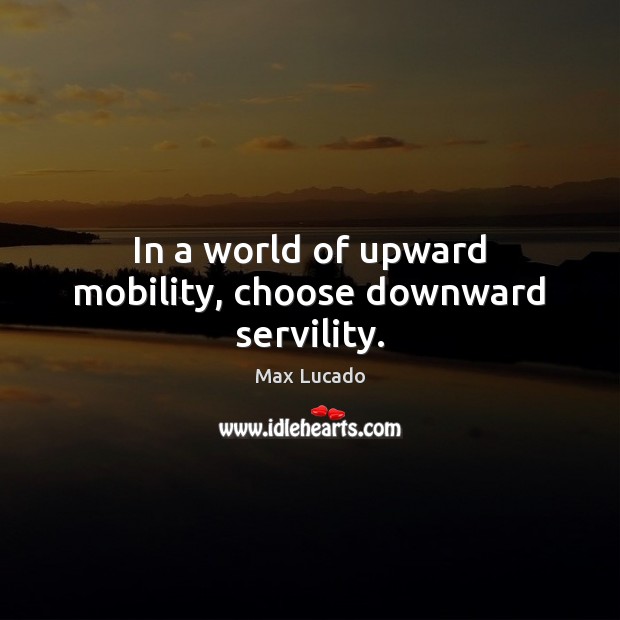 In a world of upward mobility, choose downward servility. 