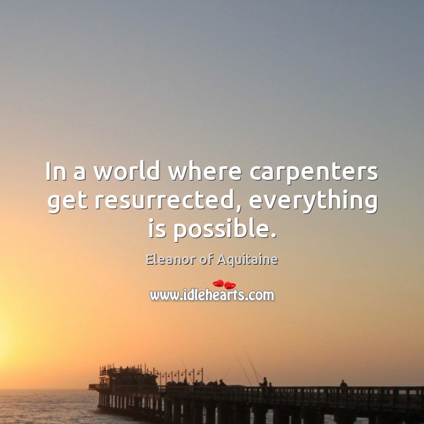 In a world where carpenters get resurrected, everything is possible. Eleanor of Aquitaine Picture Quote