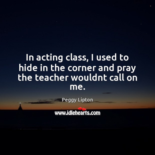 In acting class, I used to hide in the corner and pray the teacher wouldnt call on me. Peggy Lipton Picture Quote