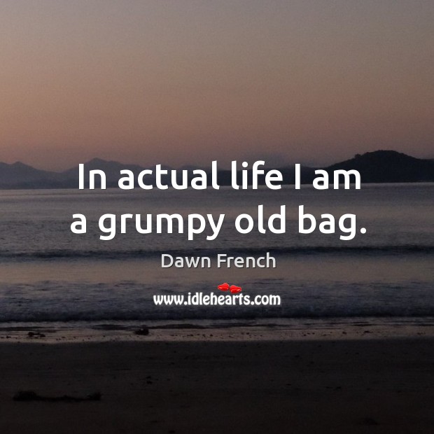 In actual life I am a grumpy old bag. Dawn French Picture Quote