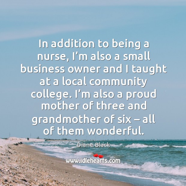 In addition to being a nurse, I’m also a small business owner and I taught at a local community college. Diane Black Picture Quote