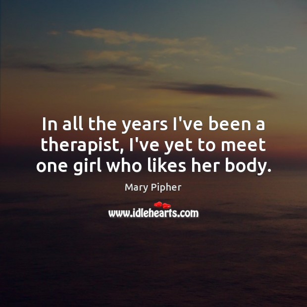In all the years I’ve been a therapist, I’ve yet to meet one girl who likes her body. Mary Pipher Picture Quote