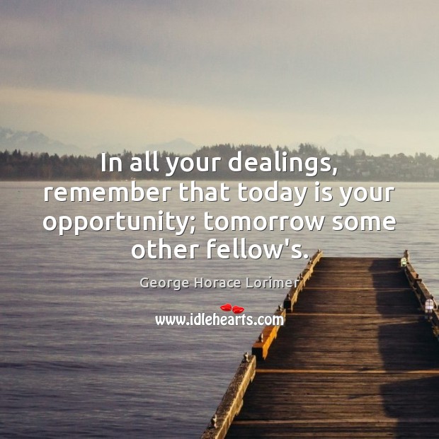 In all your dealings, remember that today is your opportunity; tomorrow some 