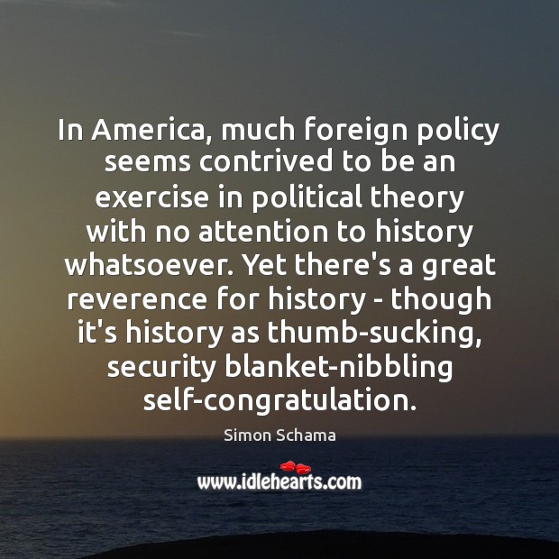 In America, much foreign policy seems contrived to be an exercise in Simon Schama Picture Quote