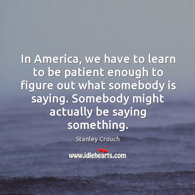 In america, we have to learn to be patient enough to figure out what somebody is saying. Stanley Crouch Picture Quote