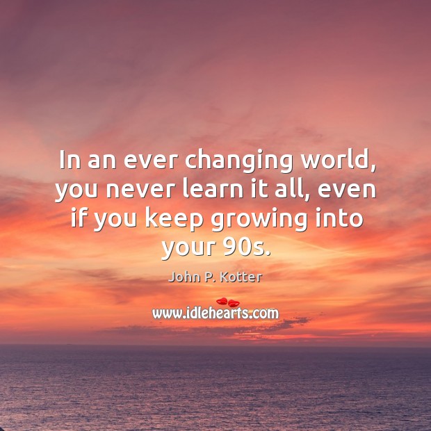 In an ever changing world, you never learn it all, even if you keep growing into your 90s. John P. Kotter Picture Quote