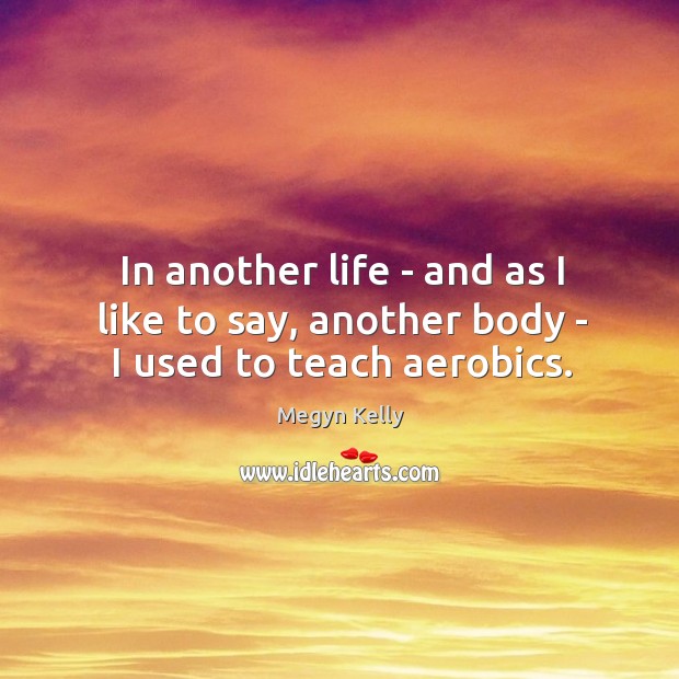 In another life – and as I like to say, another body – I used to teach aerobics. Megyn Kelly Picture Quote