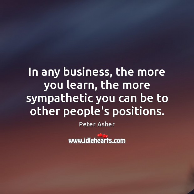 In any business, the more you learn, the more sympathetic you can Peter Asher Picture Quote