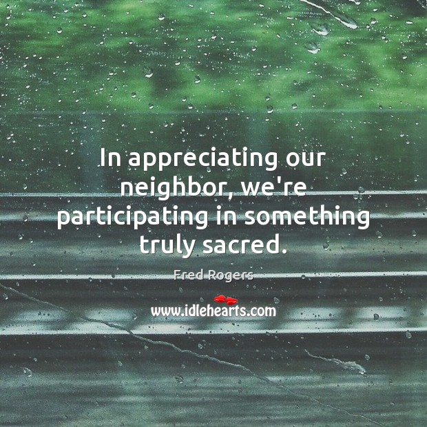 In appreciating our neighbor, we’re participating in something truly sacred. Fred Rogers Picture Quote