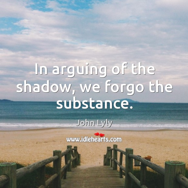 In arguing of the shadow, we forgo the substance. John Lyly Picture Quote