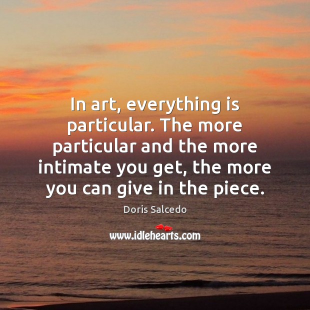 In art, everything is particular. The more particular and the more intimate Doris Salcedo Picture Quote