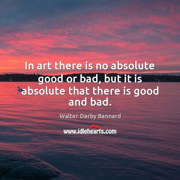 In art there is no absolute good or bad, but it is absolute that there is good and bad. Walter Darby Bannard Picture Quote