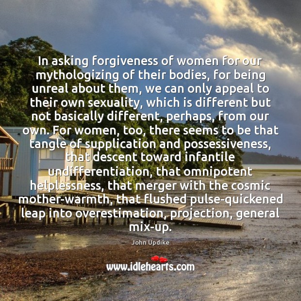 In asking forgiveness of women for our mythologizing of their bodies, for John Updike Picture Quote